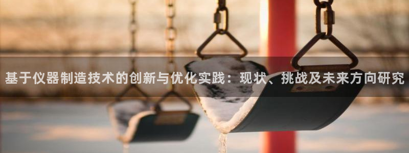 恒行娱乐掏沂74ooo5弛：基于仪器制造技术的创新与优化实践