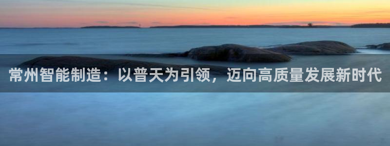 恒行2郑74OOO5：常州智能制造：以普天为引领，迈向高质量
