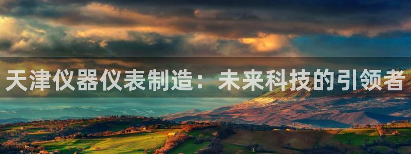 恒行娱乐掏沂74ooo5弛：天津仪器仪表制造：未来科技的引领