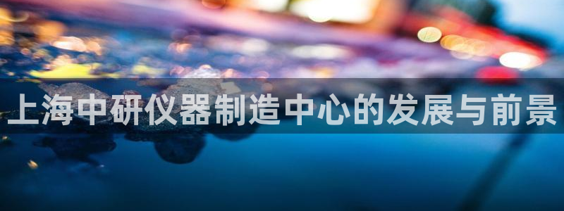 恒行娱乐蜗74ooo5指磁：上海中研仪器制造中心的发展与前景