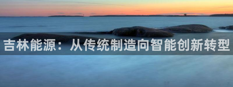 恒行娱乐吴74OOO5：吉林能源：从传统制造向智能创新转型