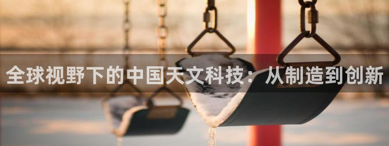 恒行娱乐河沂74ooo5程：全球视野下的中国天文科技：从制造