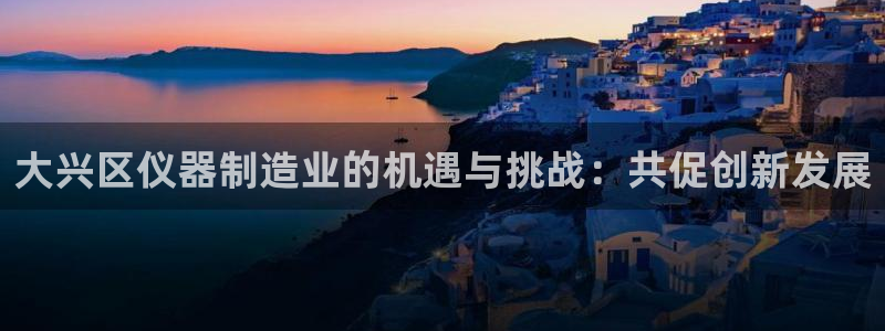 恒行娱乐婆蹬74ooo5盗：大兴区仪器制造业的机遇与挑战：共